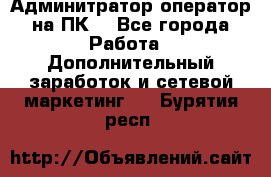 Админитратор-оператор на ПК  - Все города Работа » Дополнительный заработок и сетевой маркетинг   . Бурятия респ.